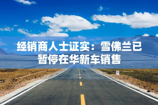 经销商人士证实：雪佛兰已暂停在华新车销售