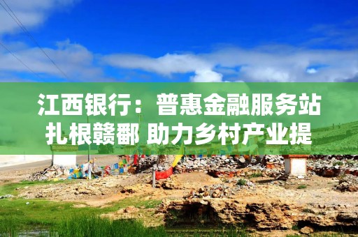 江西银行：普惠金融服务站扎根赣鄱 助力乡村产业提质增效