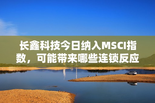 长鑫科技今日纳入MSCI指数，可能带来哪些连锁反应？