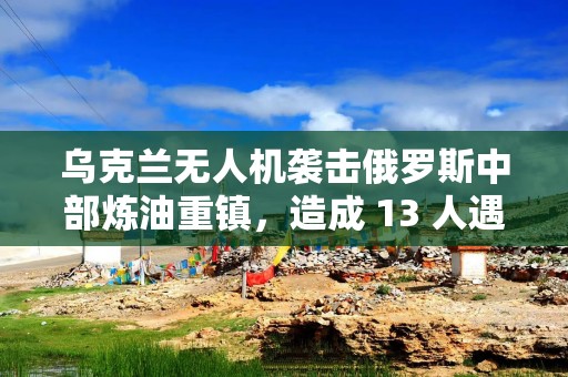 乌克兰无人机袭击俄罗斯中部炼油重镇，造成 13 人遇难
