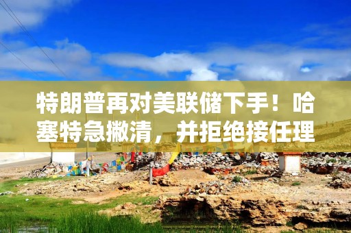 特朗普再对美联储下手！哈塞特急撇清，并拒绝接任理事