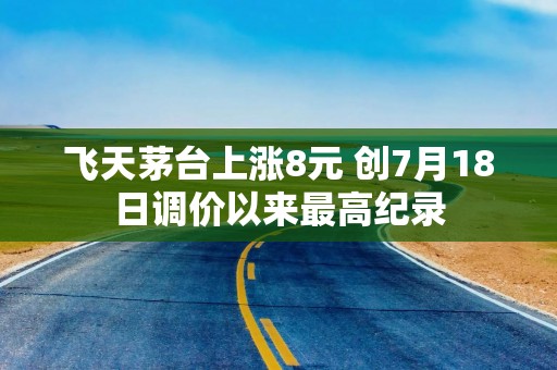 飞天茅台上涨8元 创7月18日调价以来最高纪录