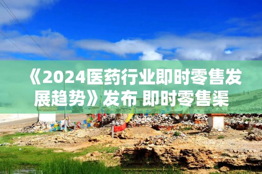《2024医药行业即时零售发展趋势》发布 即时零售渠道开辟医药新增长路径
