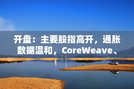 开盘：主要股指高开，通胀数据温和，CoreWeave、超微电脑等AI标的带动科技板块上涨