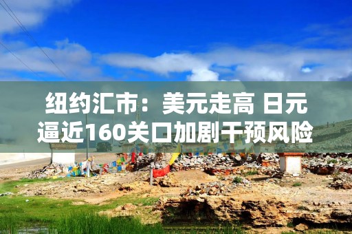 纽约汇市：美元走高 日元逼近160关口加剧干预风险