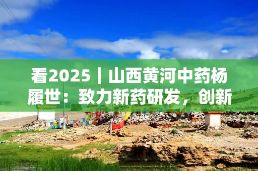 看2025｜山西黄河中药杨履世：致力新药研发，创新中医药产品