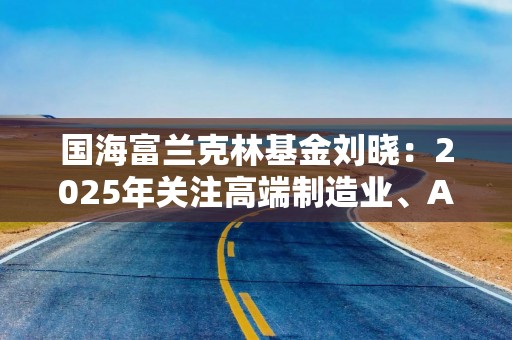 国海富兰克林基金刘晓：2025年关注高端制造业、AI、高股息及消费板块