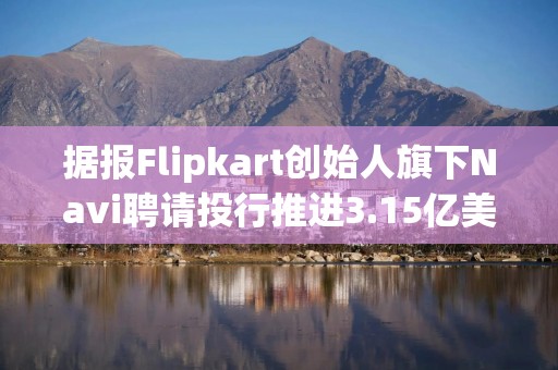 据报Flipkart创始人旗下Navi聘请投行推进3.15亿美元IPO