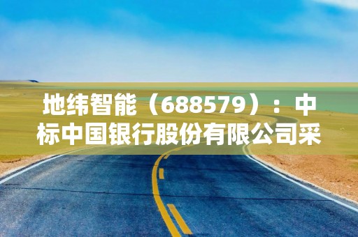 地纬智能（688579）：中标中国银行股份有限公司采购项目，中标金额为528.80万元