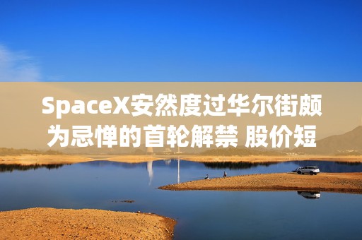 SpaceX安然度过华尔街颇为忌惮的首轮解禁 股价短短五日上涨35%