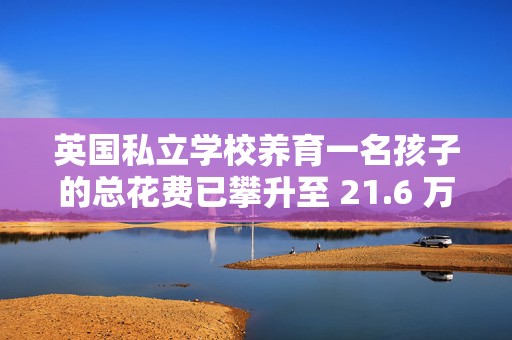 英国私立学校养育一名孩子的总花费已攀升至 21.6 万英镑