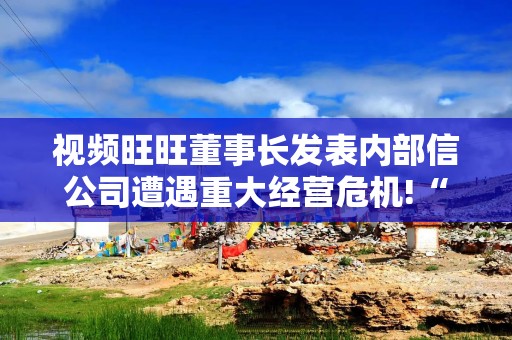 视频旺旺董事长发表内部信公司遭遇重大经营危机!“没有贡献的人就要被淘汰”，不能再靠旺仔牛奶躺赢了