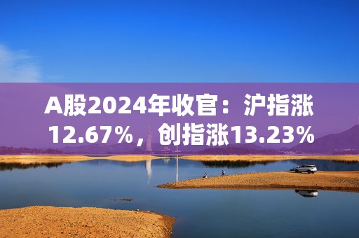 A股2024年收官：沪指涨12.67%，创指涨13.23%