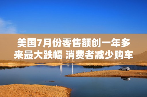 美国7月份零售额创一年多来最大跌幅 消费者减少购车及网购