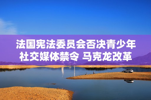 法国宪法委员会否决青少年社交媒体禁令 马克龙改革议程受挫