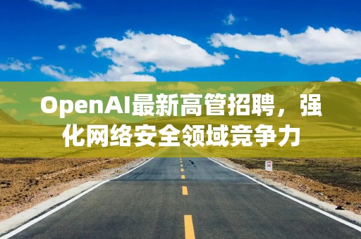 OpenAI最新高管招聘，强化网络安全领域竞争力