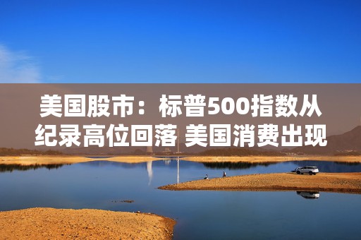 美国股市：标普500指数从纪录高位回落 美国消费出现降温迹象