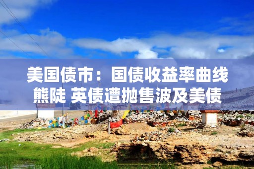 美国债市：国债收益率曲线熊陡 英债遭抛售波及美债