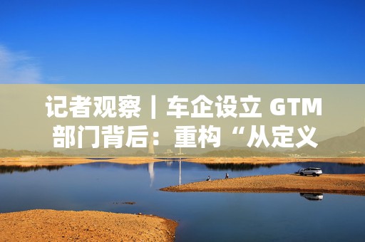 记者观察｜车企设立 GTM 部门背后：重构“从定义到销售”路径