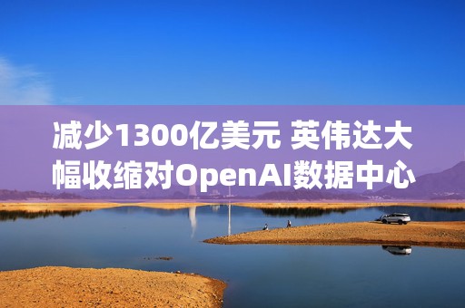 减少1300亿美元 英伟达大幅收缩对OpenAI数据中心的融资担保