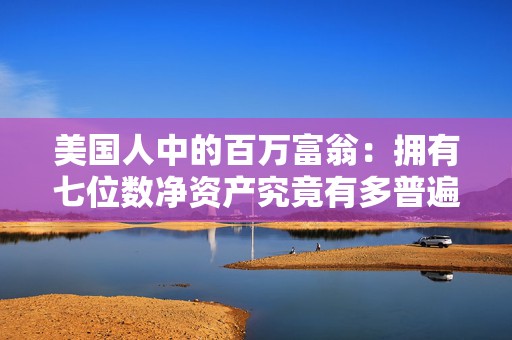 美国人中的百万富翁：拥有七位数净资产究竟有多普遍？