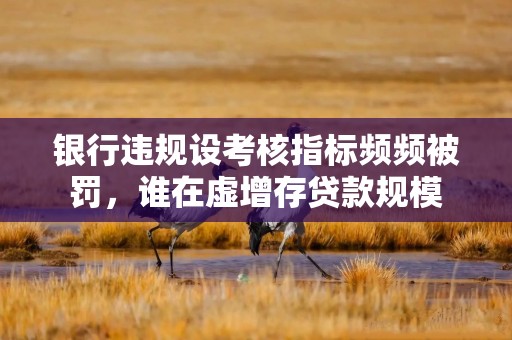 银行违规设考核指标频频被罚，谁在虚增存贷款规模