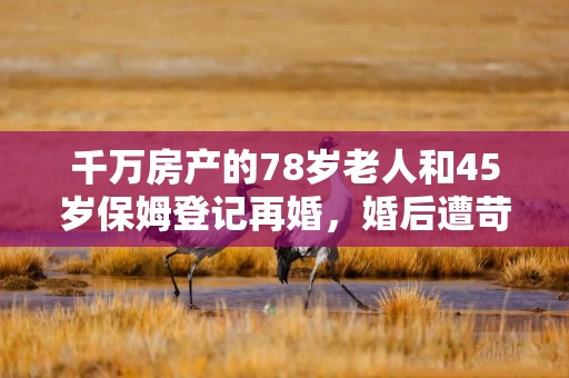 千万房产的78岁老人和45岁保姆登记再婚，婚后遭苛待、存款被取走，老人想离婚却屡遭拒绝