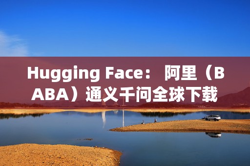 Hugging Face： 阿里（BABA）通义千问全球下载量突破30亿次 领跑中美AI技术竞赛