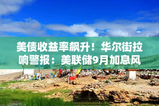 美债收益率飙升！华尔街拉响警报：美联储9月加息风险并未解除