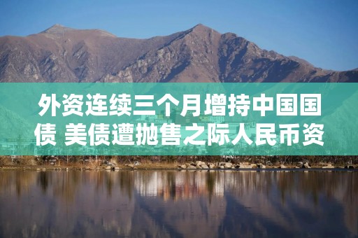 外资连续三个月增持中国国债 美债遭抛售之际人民币资产彰显韧性