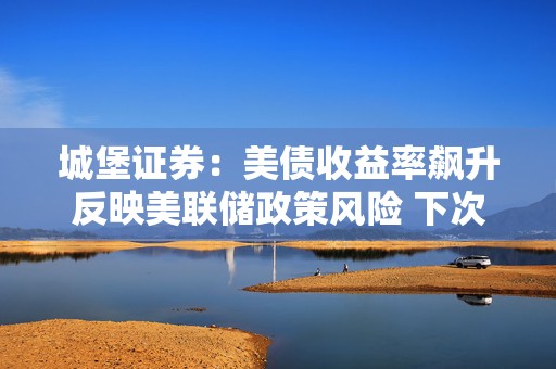 城堡证券：美债收益率飙升反映美联储政策风险 下次利率会议结果难料