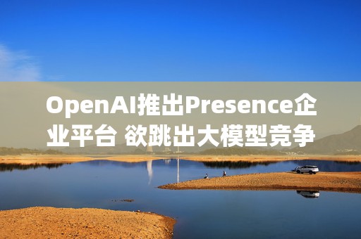 OpenAI推出Presence企业平台 欲跳出大模型竞争