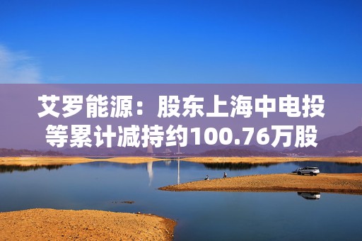 艾罗能源：股东上海中电投等累计减持约100.76万股，套现约1.15亿元