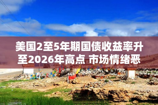 美国2至5年期国债收益率升至2026年高点 市场情绪恶化