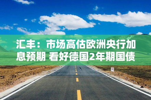 汇丰：市场高估欧洲央行加息预期 看好德国2年期国债