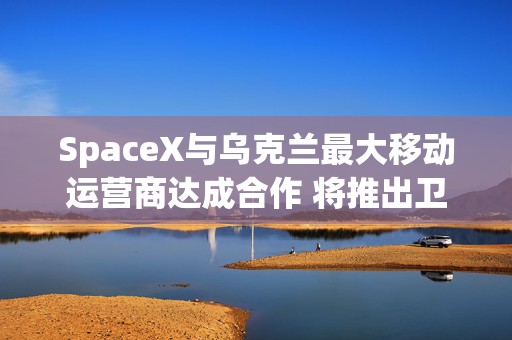 SpaceX与乌克兰最大移动运营商达成合作 将推出卫星直连手机服务