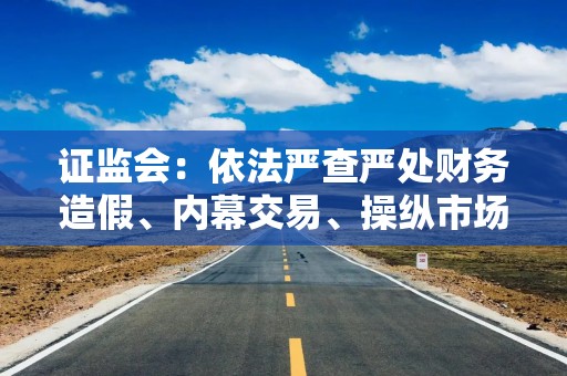 证监会：依法严查严处财务造假、内幕交易、操纵市场等违法违规行为