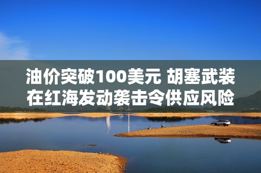 油价突破100美元 胡塞武装在红海发动袭击令供应风险加剧