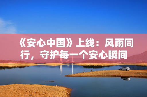 《安心中国》上线：风雨同行，守护每一个安心瞬间