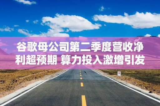 谷歌母公司第二季度营收净利超预期 算力投入激增引发市场顾虑