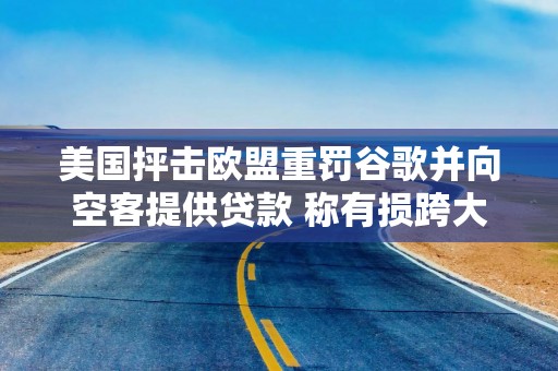 美国抨击欧盟重罚谷歌并向空客提供贷款 称有损跨大西洋贸易稳定