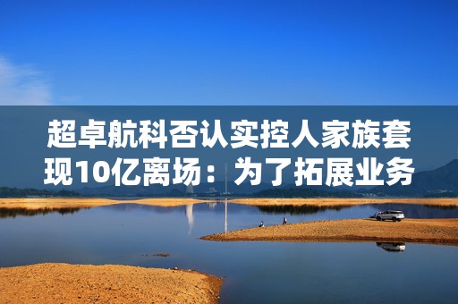 超卓航科否认实控人家族套现10亿离场：为了拓展业务打通上下游