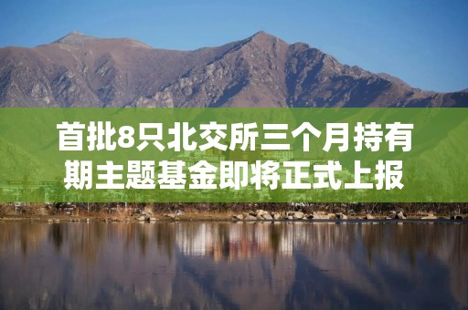 首批8只北交所三个月持有期主题基金即将正式上报