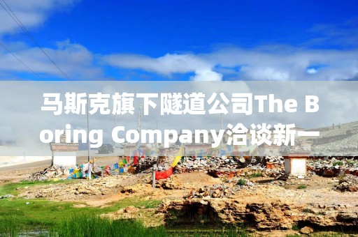 马斯克旗下隧道公司The Boring Company洽谈新一轮融资 目标估值200亿美元