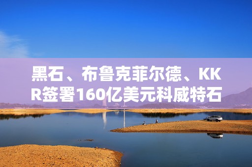 黑石、布鲁克菲尔德、KKR签署160亿美元科威特石油管道合作协议