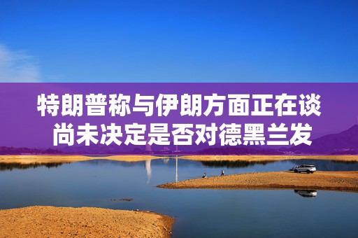 特朗普称与伊朗方面正在谈 尚未决定是否对德黑兰发动新的大规模打击