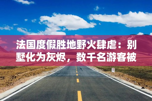 法国度假胜地野火肆虐：别墅化为灰烬，数千名游客被迫逃离，马克龙求助欧盟
