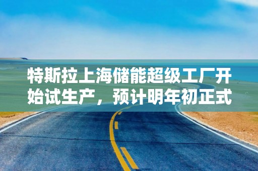 特斯拉上海储能超级工厂开始试生产，预计明年初正式量产