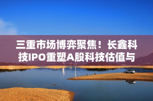 三重市场博弈聚焦！长鑫科技IPO重塑A股科技估值与产业格局