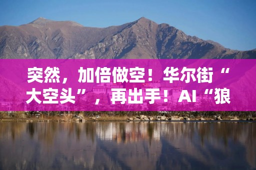 突然，加倍做空！华尔街“大空头”，再出手！AI“狼来了”，这次是真的吗？